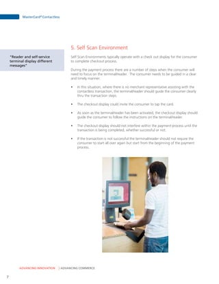 ADVANCING INNOVATION ADVANCING COMMERCE
MasterCard®
Contactless
7
5. Self Scan Environment
Self Scan Environments typically operate with a check out display for the consumer
to complete checkout process.
During the payment process there are a number of steps when the consumer will
need to focus on the terminal/reader. The consumer needs to be guided in a clear
and timely manner:
•	 In this situation, where there is no merchant representative assisting with the
contactless transaction, the terminal/reader should guide the consumer clearly
thru the transaction steps.
•	 The checkout display could invite the consumer to tap the card.
•	 As soon as the terminal/reader has been activated, the checkout display should
guide the consumer to follow the instructions on the terminal/reader.
•	 The checkout display should not interfere within the payment process until the
transaction is being completed, whether successful or not.
•	 If the transaction is not successful the terminal/reader should not require the
consumer to start all over again but start from the beginning of the payment
process.
“Reader and self-service
terminal display different
messages”
 