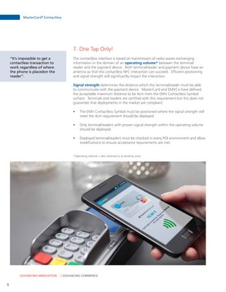 ADVANCING INNOVATION ADVANCING COMMERCE
MasterCard®
Contactless
9
7. One Tap Only!
The contactless interface is based on transmission of radio waves exchanging
information in the domain of an operating volume* between the terminal/
reader and the payment device. Both terminal/reader and payment device have an
antenna so that the contactless NFC interaction can succeed. Efficient positioning
and signal strength will significantly impact the interaction.
Signal strength determines the distance which the terminal/reader must be able
to communicate with the payment device. MasterCard and EMVCo have defined
the acceptable maximum distance to be 4cm from the EMV Contactless Symbol
surface. Terminals and readers are certified with this requirement but this does not
guarantee that deployments in the market are compliant:
•	 The EMV Contactless Symbol must be positioned where the signal strength will
meet the 4cm requirement should be deployed.
•	 Only terminal/readers with proven signal strength within the operating volume
should be deployed.
•	 Deployed terminal/readers must be checked in every POI environment and allow
modifications to ensure acceptance requirements are met.
*Operating volume = also referred to as landing zone.
“It’s impossible to get a
contactless transaction to
work regardless of where
the phone is placedon the
reader”.
 