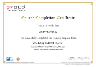 Education Centre
This is to certify that
Dmitriy Saryanov
has successfully completed the training program titled
Abu Dhabi | Dubai | Chennai | Doha | info@3foldtraining.com | www.3foldtraining.com
Scheduling and Cost Control
Based on PMBOK Guide Fifth Edition, PMI, USA
January 9, 2014 - February 5, 2014 | 10 Hours/PDU’s
70020
®
 