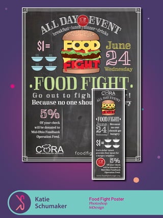 Katie
Schumaker
•FOODFIGHT•
Wednesday
June
24
Because
no one
should go
hungry
Each dollar raised
provides four meals for
a hungry neighbor
5%Of your check
will be donated to
Mid-Ohio Foodbank
Operation Feed.
www.foodﬁghthunger.org
Food Fight Poster
Photoshop
InDesign
 