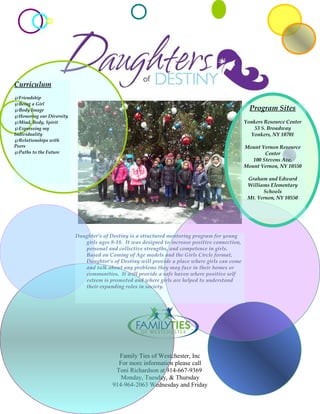 Family Ties of Westchester, Inc
For more information please call
Toni Richardson at 914-667-9369
Monday, Tuesday, & Thursday
914-964-2063 Wednesday and Friday
Daughter’s of Destiny is a structured mentoring program for young
girls ages 8-18. It was designed to increase positive connection,
personal and collective strengths, and competence in girls.
Based on Coming of Age models and the Girls Circle format,
Daughter’s of Destiny will provide a place where girls can come
and talk about any problems they may face in their homes or
communities. It will provide a safe haven where positive self
esteem is promoted and where girls are helped to understand
their expanding roles in society.
Program Sites
Yonkers Resource Center
53 S. Broadway
Yonkers, NY 10701
Mount Vernon Resource
Center
100 Stevens Ave.
Mount Vernon, NY 10550
Graham and Edward
Williams Elementary
Schools
Mt. Vernon, NY 10550
Curriculum
℘Friendship
℘Being a Girl
℘Body Image
℘Honoring our Diversity
℘Mind, Body, Spirit
℘Expressing my
Individuality
℘Relationships with
Peers
℘Paths to the Future
 