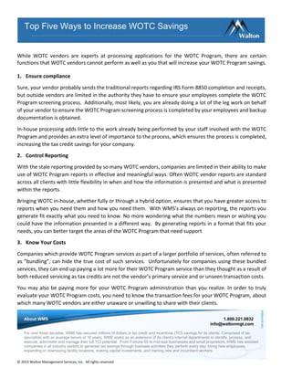 © 2015 Walton Management Services, Inc. All rights reserved.
While WOTC vendors are experts at processing applications for the WOTC Program, there are certain
functions that WOTC vendors cannot perform as well as you that will increase your WOTC Program savings.
1. Ensure compliance
Sure, your vendor probably sends the traditional reports regarding IRS Form 8850 completion and receipts,
but outside vendors are limited in the authority they have to ensure your employees complete the WOTC
Program screening process. Additionally, most likely, you are already doing a lot of the leg work on behalf
of your vendor to ensure the WOTC Program screening process is completed by your employees and backup
documentation is obtained.
In-house processing adds little to the work already being performed by your staff involved with the WOTC
Program and provides an extra level of importance to the process, which ensures the process is completed,
increasing the tax credit savings for your company.
2. Control Reporting
With the stale reporting provided by so many WOTC vendors, companies are limited in their ability to make
use of WOTC Program reports in effective and meaningful ways. Often WOTC vendor reports are standard
across all clients with little flexibility in when and how the information is presented and what is presented
within the reports.
Bringing WOTC in-house, whether fully or through a hybrid option, ensures that you have greater access to
reports when you need them and how you need them. With WMS’s always on reporting, the reports you
generate fit exactly what you need to know. No more wondering what the numbers mean or wishing you
could have the information presented in a different way. By generating reports in a format that fits your
needs, you can better target the areas of the WOTC Program that need support
3. Know Your Costs
Companies which provide WOTC Program services as part of a larger portfolio of services, often referred to
as “bundling”, can hide the true cost of such services. Unfortunately for companies using these bundled
services, they can end up paying a lot more for their WOTC Program service than they thought as a result of
both reduced servicing as tax credits are not the vendor’s primary service and or unseen transaction costs.
You may also be paying more for your WOTC Program administration than you realize. In order to truly
evaluate your WOTC Program costs, you need to know the transaction fees for your WOTC Program, about
which many WOTC vendors are either unaware or unwilling to share with their clients.
Top Five Ways to Increase WOTC Savings
About WMS 1.800.221.0832
info@waltonmgt.com
For over three decades, WMS has secured millions of dollars in tax credit and incentives (TCI) savings for its clients. Comprised of tax
specialists with an average tenure of 16 years, WMS works as an extension of its client’s internal departments to identify, process, and
execute, administer and manage their full TCI potential. From Fortune 50 to mid-size businesses and small proprietors, WMS has assisted
companies in all industry sectors to generate tax savings through business activities they perform every day: hiring new employees,
expanding or downsizing facility locations, making capital investments, and training new and incumbent workers.
 