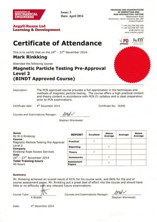 Argyll-Ruane Ltd
Learning & Development
Issue: 3
Date: April2014
TRAINING AND EXAMINATIONS
IN INSPECTION AND
NON-DESTRUCTIVE TESTING
Meadowbank Road
Rotherham, South Yorkshire 561 2NF
United Kingdom
T +44 (0)1709 560 459
F +44 (0)t7O9 557 705
arl@imeche.org
www. imeche. orglarl
Certificate of Attenda nce -. PD
ÀPPRSgEO
This is to certify that on the 24th - 27'h November 2O74t
Mark Rinkking
Attended the following course
Magnetic Particle Testing Pre-Approval
Level 2
(BINDT Approved Course)
Iq,,'drh. ri:r I ; ., r M.[, i]nl
[r'].r:.: ir! i,f r(i
Description:
Certificate date: 4th Decemb er 2Ot4
The PCN approved course provides a full appreciation in the techniques and
methods of magnetic particle testing. The course offers a high practical content
and theory content in accordance with PCN Z1 syllabus and is ideal preparation
prior to PCN examinations.
Certificate No: 36445
courses and Examinations Manager: iltftL{V
Stephen Wisniewski
Name
Mr M G Rinkking
Course
Magnetic Particle Testing Pre-Approval
Level 2
Company
Rinkking Rope Access Services
Date
24th - 27th November 2Ol4
Tota! Training hours
40 Hours
Summary
Mr. Rinkking achieved
course assessment pa
little or no difficulty w
an overall result of B1o/o for his course work, and 860/o for the end of
should haver. Mr. Rinkking put a great deal of effort into the course and
any relevant future examinations.
óptfiilV
REPORT Excellent
Above
Average
Average
Below
Average
Practical
Reporting
Theory
Homeworks
Assessment
Papers
Date: 4th December 2Ol4
Courses and Examinations Manager:
Stephen Wisniewski
Course Tutor:
 