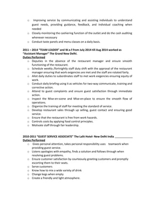 o Improving service by communicating and assisting individuals to understand
guest needs, providing guidance, feedback, and individual coaching when
needed
o Closely monitoring the cashiering function of the outlet and do the cash auditing
whenever necessary
o Conduct taste panels and menu classes on a daily basis.
2011 – 2014 “TEAM LEADER” and W.e.f from July 2014 till Aug 2014 worked as
“Assistant Manager” The Grand New Delhi.
Duties Performed
o Deputies in the absence of the restaurant manager and ensure smooth
functioning of the restaurant.
o Schedule weekly /fortnightly staff duty shift with the approval of the restaurant
manager ensuring that work exigencies are met and the staff are rotated fairly.
o Allot daily duties to subordinates staff to met work exigencies ensuring equity of
work.
o Conduct daily briefing using it as vehicles for two-way communicate, training and
corrective action.
o Attend to guest complaints and ensure guest satisfaction through immediate
action.
o Inspect the Mise-en-scene and Mise-en-place to ensure the smooth flow of
operations.
o Organize the training of staff for meeting the standard of service.
o Develop restaurant sales through up selling, guest contact and ensuring good
service.
o Ensure that the restaurant is free from work hazards.
o Controls costs by applying food control principles.
o Motivate staff through fair leadership.
2010-2011 “GUEST SERVICE ASSOCIATE” The Lalit Hotel- New Delhi India
Duties Performed
o Gives personal attention, takes personal responsibility uses teamwork when
providing guest service.
o Listens apologies with empathy, finds a solution and follows through when
resolving guest problems.
o Ensure customer satisfaction by courteously greeting customers and promptly
escorting them to their seats.
o Serve customers
o Know how to mix a wide variety of drink
o Change kegs when empty
o Create a friendly and light atmosphere.
 