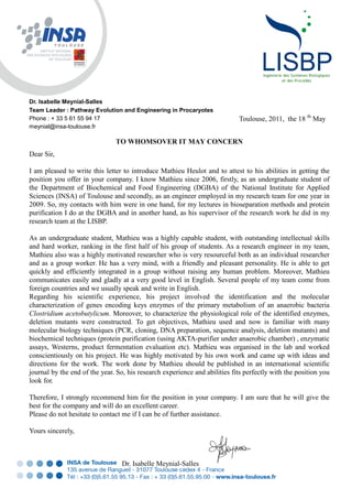 TO WHOMSOVER IT MAY CONCERN
Dear Sir,
I am pleased to write this letter to introduce Mathieu Heulot and to attest to his abilities in getting the
position you offer in your company. I know Mathieu since 2006, firstly, as an undergraduate student of
the Department of Biochemical and Food Engineering (DGBA) of the National Institute for Applied
Sciences (INSA) of Toulouse and secondly, as an engineer employed in my research team for one year in
2009. So, my contacts with him were in one hand, for my lectures in bioseparation methods and protein
purification I do at the DGBA and in another hand, as his supervisor of the research work he did in my
research team at the LISBP.
As an undergraduate student, Mathieu was a highly capable student, with outstanding intellectual skills
and hard worker, ranking in the first half of his group of students. As a research engineer in my team,
Mathieu also was a highly motivated researcher who is very resourceful both as an individual researcher
and as a group worker. He has a very mind, with a friendly and pleasant personality. He is able to get
quickly and efficiently integrated in a group without raising any human problem. Moreover, Mathieu
communicates easily and gladly at a very good level in English. Several people of my team come from
foreign countries and we usually speak and write in English.
Regarding his scientific experience, his project involved the identification and the molecular
characterization of genes encoding keys enzymes of the primary metabolism of an anaerobic bacteria
Clostridium acetobutylicum. Moreover, to characterize the physiological role of the identified enzymes,
deletion mutants were constructed. To get objectives, Mathieu used and now is familiar with many
molecular biology techniques (PCR, cloning, DNA preparation, sequence analysis, deletion mutants) and
biochemical techniques (protein purification (using AKTA-purifier under anaerobic chamber) , enzymatic
assays, Westerns, product fermentation evaluation etc). Mathieu was organised in the lab and worked
conscientiously on his project. He was highly motivated by his own work and came up with ideas and
directions for the work. The work done by Mathieu should be published in an international scientific
journal by the end of the year. So, his research experience and abilities fits perfectly with the position you
look for.
Therefore, I strongly recommend him for the position in your company. I am sure that he will give the
best for the company and will do an excellent career.
Please do not hesitate to contact me if I can be of further assistance.
Yours sincerely,
Dr. Isabelle Meynial-Salles
Dr. Isabelle Meynial-Salles
Team Leader : Pathway Evolution and Engineering in Procaryotes
Phone : + 33 5 61 55 94 17
meynial@insa-toulouse.fr
Toulouse, 2011, the 18 th
May
 