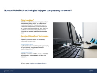 HOMEglobaldoc.com 5
How can GlobalDoc’s technologies help your company stay connected?
About LangXpert®
GlobalDoc’s LangXpert web portal manages and delivers
your translation assets. Monitor the progress of your
translations with the help of standardized reporting.
Communicate with GlobalDoc’s project managers and
ask translators any questions you may have. Experience
LangXpert’s wireframe technology that streamlines
translation and validation, making reviews faster and
easier.
Benefits of GlobalDoc’s Technologies
Lower Costs
GlobalDoc’s translation memory can significantly
reduces your translation cost.
IncreasedTranslation Speeds
LangXpert automates translation requests by connecting
you with GlobalDoc employees and translators.
LangXpert is available 24/7.
Improved Process & Quality
GlobalDoc’s translation work flow process is embedded
within LangXpert, improving quality and security of
your assets.
To learn more, schedule a LangXpert demo...
 