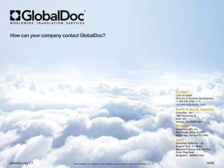 Contact
Colin Drysdale
Director of Business Development
+1 404 350 6740, x 13
cdrysdale@globaldoc.com
North & South America
GlobalDoc, Inc.
1800 Peachtree St.
Suite 525
Atlanta, GA 30309 USA
Asia
GlobalDoc India Pvt. Ltd.
Ground Floor, E-1 Block
Manyata Embassy Business Park
Outer Ring Road
Bangalore - 560045 India
Europe
GlobalDoc (UK) Ltd.
Ibex House, Baker Street
Weybridge, Surrey KT13 BAH
©2014 GlobalDoc, Inc. GlobalDoc and the GlobalDoc logo are registered trademarks of GlobalDoc, Inc.globaldoc.com 7 HOME
How can your company contact GlobalDoc?
 