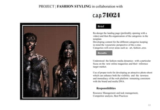 Re-design the landing page (preferably opening with a
video) and then Re-organization of the categories in the
template
Developing content for the different categories keeping
in mind the voyeuristic perspective of the e-zine.
Categories will cover areas such as: art, fashion ,eros.
Understood the fashion media dynamics with a particular
focus on the new online magazines and their reference
target market.
Use of proper tools for developing an attractive photo-shoot
which can enhance both the visibility and the newness
and immediacy of the web platform remaining consistent
with the brand and media DNA.
PROJECT | FASHION STYLING in collaboration with
Responsibilities
Resource Management and task management,
Competitor analysis, Best Practices
Brief
Results
13
 