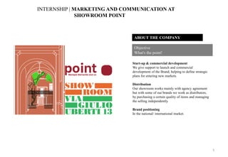 ABOUT THE COMPANY
Start-up & commercial development
We give support to launch and commercial
development of the Brand, helping to define strategic
plans for entering new markets.
Distribution
Our showroom works mainly with agency agreement
but with some of our brands we work as distributors,
by purchasing a certain quality of items and managing
the selling independently.
Brand positioning
In the national/ international market.
Objective
What's the point!
INTERNSHIP | MARKETING AND COMMUNICATION AT
SHOWROOM POINT
5
 