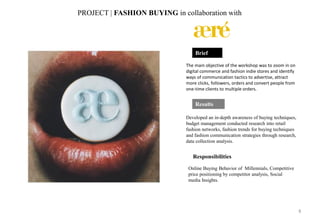 Results
Developed an in-depth awareness of buying techniques,
budget management conducted research into retail
fashion networks, fashion trends for buying techniques
and fashion communication strategies through research,
data collection analysis.
Brief
The main objective of the workshop was to zoom in on
digital commerce and fashion indie stores and identify
ways of communication tactics to advertise, attract
more clicks, followers, orders and convert people from
one-time clients to multiple orders.
PROJECT | FASHION BUYING in collaboration with
Responsibilities
Online Buying Behavior of Millennials, Competitive
price positioning by competitor analysis, Social
media Insights.
8
 