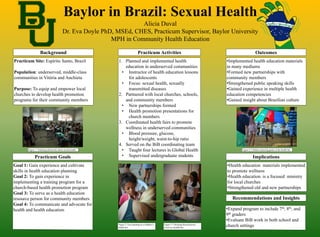 Baylor in Brazil: Sexual Health
Alicia Duval
Dr. Eva Doyle PhD, MSEd, CHES, Practicum Supervisor, Baylor University
MPH in Community Health Education
Background Practicum Activities Outcomes
Recommendations and Insights
ImplicationsPracticum Goals
Practicum Site: Espírito Santo, Brazil
Population: underserved, middle-class
communities in Vitória and Anchieta
Purpose: To equip and empower local
churches to develop health promotion
programs for their community members
•Implemented health education materials
in many mediums
•Formed new partnerships with
community members
•Strengthened public speaking skills
•Gained experience in multiple health
education competencies
•Gained insight about Brazilian culture
Goal 1: Gain experience and cultivate
skills in health education planning
Goal 2: To gain experience in
implementing a training program for a
church-based health promotion program
Goal 3: To serve as a health education
resource person for community members
Goal 4: To communicate and advocate for
health and health education •Expand program to include 7th, 8th, and
9th graders
•Evaluate BiB work in both school and
church settings
•Health education materials implemented
to promote wellness
•Health education is a focused ministry
for local churches
•Strengthened old and new partnerships
1. Planned and implemented health
education in underserved communities
• Instructor of health education lessons
for adolescents
• Focus: sexual health, sexually
transmitted diseases
2. Partnered with local churches, schools,
and community members
• New partnerships formed
• Health promotion presentations for
church members
3. Coordinated health fairs to promote
wellness in underserved communities
• Blood pressure, glucose,
height/weight, waist-to-hip ratio
4. Served on the BiB coordinating team
• Taught four lectures in Global Health
• Supervised undergraduate students
Figure 2: Face painting at a children’s
health fair
Figure 1: Teaching adolescents about sexual health
Figure 3: Checking blood glucose
levels at a health fair
Figure 4: Children enjoying games at the health fair
 