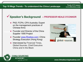 PROFESSOR NEALE O'CONNOR
www.ChinaSourcingAcademy.com
CHINA SOURCING
ACADEMY
Speaker’s Background
 PhD; FCPA; CPA Australia; Expert
on the management practices of
Chinese firms
 Founder and Director of the China
Supplier 1000 Project
 Founder www.Ricebox.com | China
Strategy Execution (Hong Kong)
 Interviewed by Financial Times,
Global Sources, Chief Executive
China and In the Black
-- PROFESSOR NEALE O'CONNOR
Neale O’Connor
www.Ricebox.comTop 10 Mega Trends - To understand the China Landscape
 