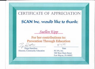 CERTIFICATE OF APPRECIATION
SCAN lnc. wo~l~ Iike to tha111t:
Sueffen Xil212._
For her contributions to:
Prevention Through Education
/J; 4~ _~/_I.2_!_·~_· _
?I Paige Hamilton Date
Director, Community Education SCAN, Inc.
500 West Main Street
Fort Wayne, IN 46802
./
 