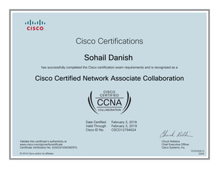 Cisco Certifications
Sohail Danish
has successfully completed the Cisco certification exam requirements and is recognized as a
Cisco Certified Network Associate Collaboration
Date Certified
Valid Through
Cisco ID No.
February 3, 2016
February 3, 2019
CSCO12794624
Validate this certificate's authenticity at
www.cisco.com/go/verifycertificate
Certificate Verification No. 424024169436DSYL
Chuck Robbins
Chief Executive Officer
Cisco Systems, Inc.
© 2016 Cisco and/or its affiliates
7079763513
0209
 