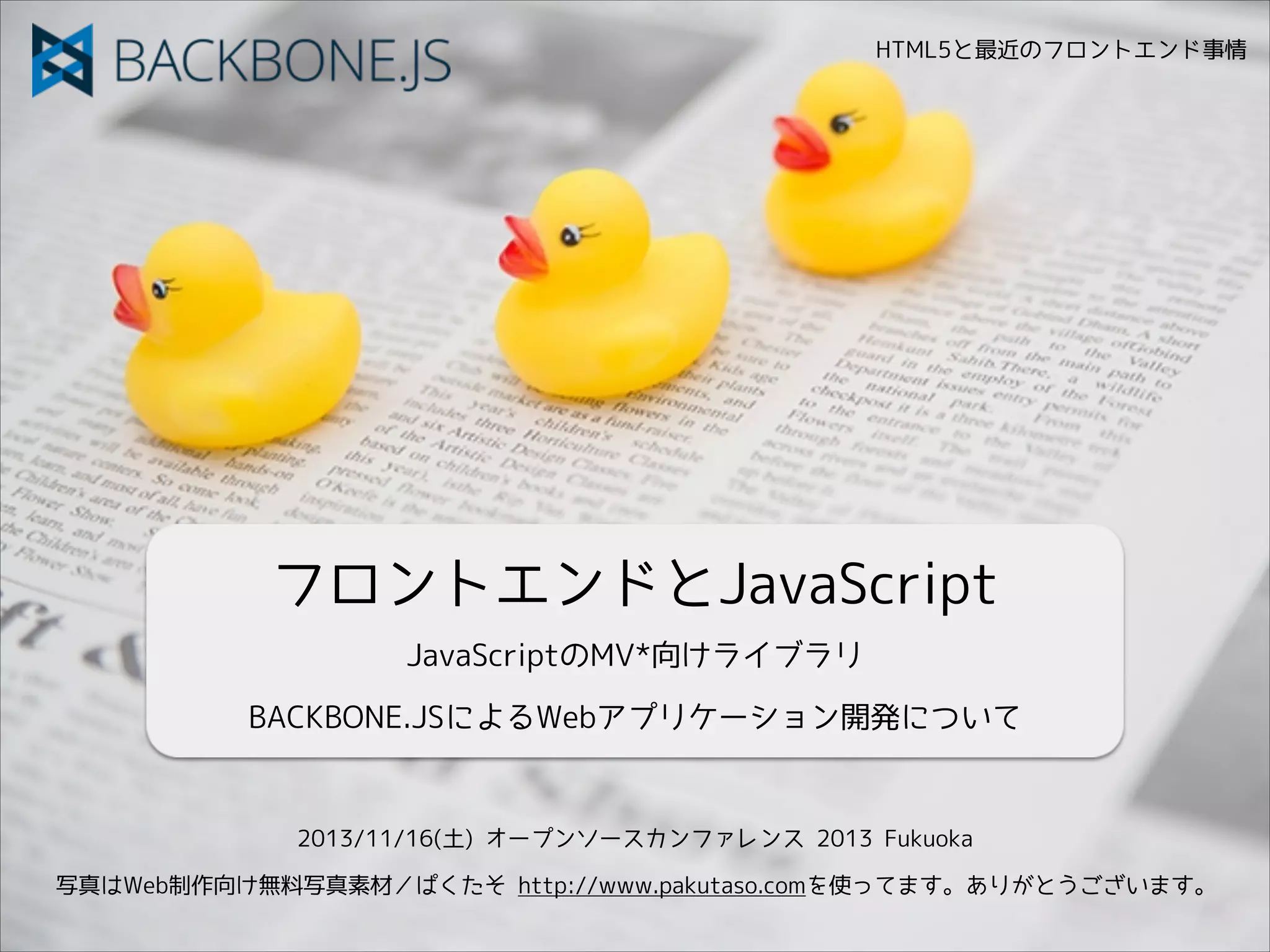 HTML5と最近のフロントエンド事情

フロントエンドとJavaScript
JavaScriptのMV*向けライブラリ
BACKBONE.JSによるWebアプリケーション開発について

2013/11/16(土) オープンソースカンファレンス 2013 Fukuoka
写真はWeb制作向け無料写真素材／ぱくたそ http://www.pakutaso.comを使ってます。ありがとうございます。

 