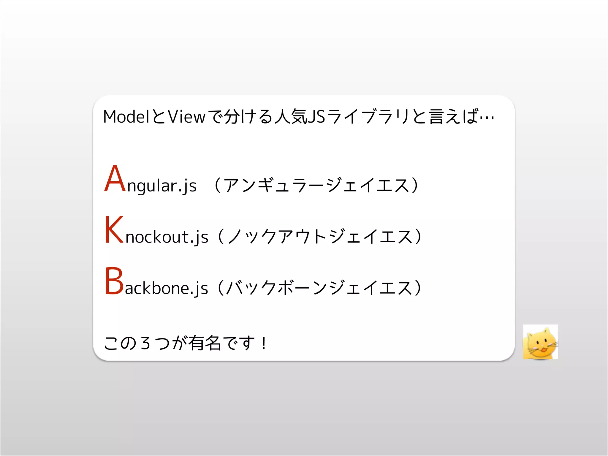 ModelとViewで分ける人気JSライブラリと言えば…
!

Angular.js （アンギュラージェイエス）
Knockout.js（ノックアウトジェイエス）
Backbone.js（バックボーンジェイエス）
!

この３つが有名です！

 