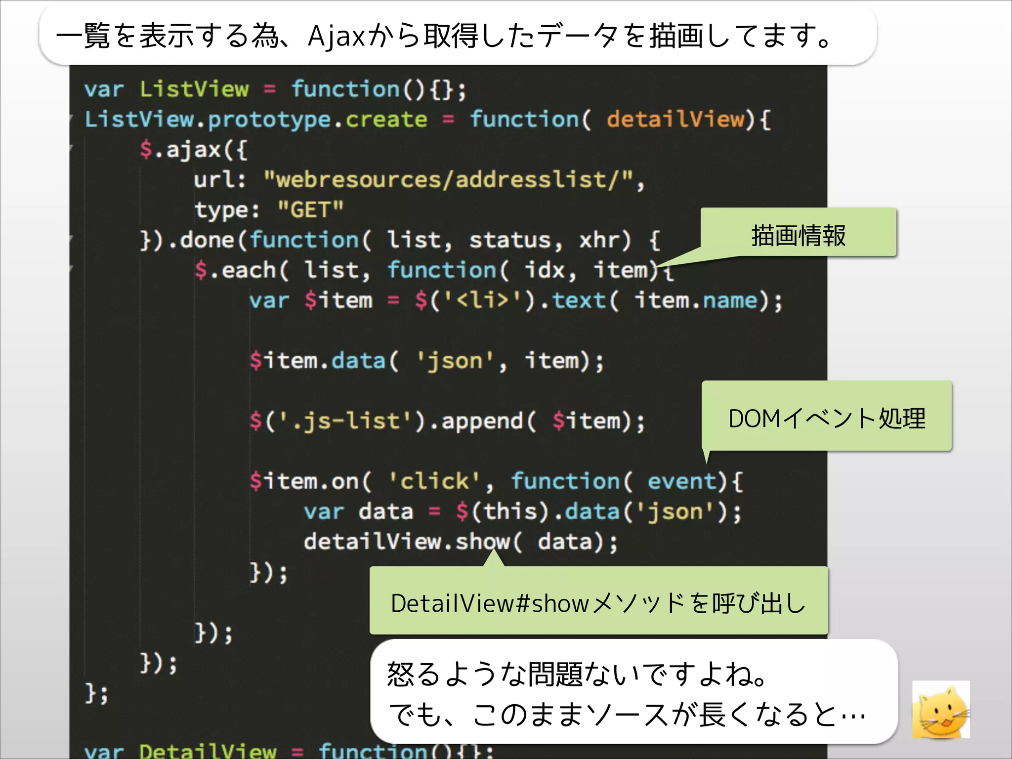 一覧を表示する為、Ajaxから取得したデータを描画してます。

描画情報

DOMイベント処理

DetailView#showメソッドを呼び出し

怒るような問題ないですよね。
でも、このままソースが長くなると…

 