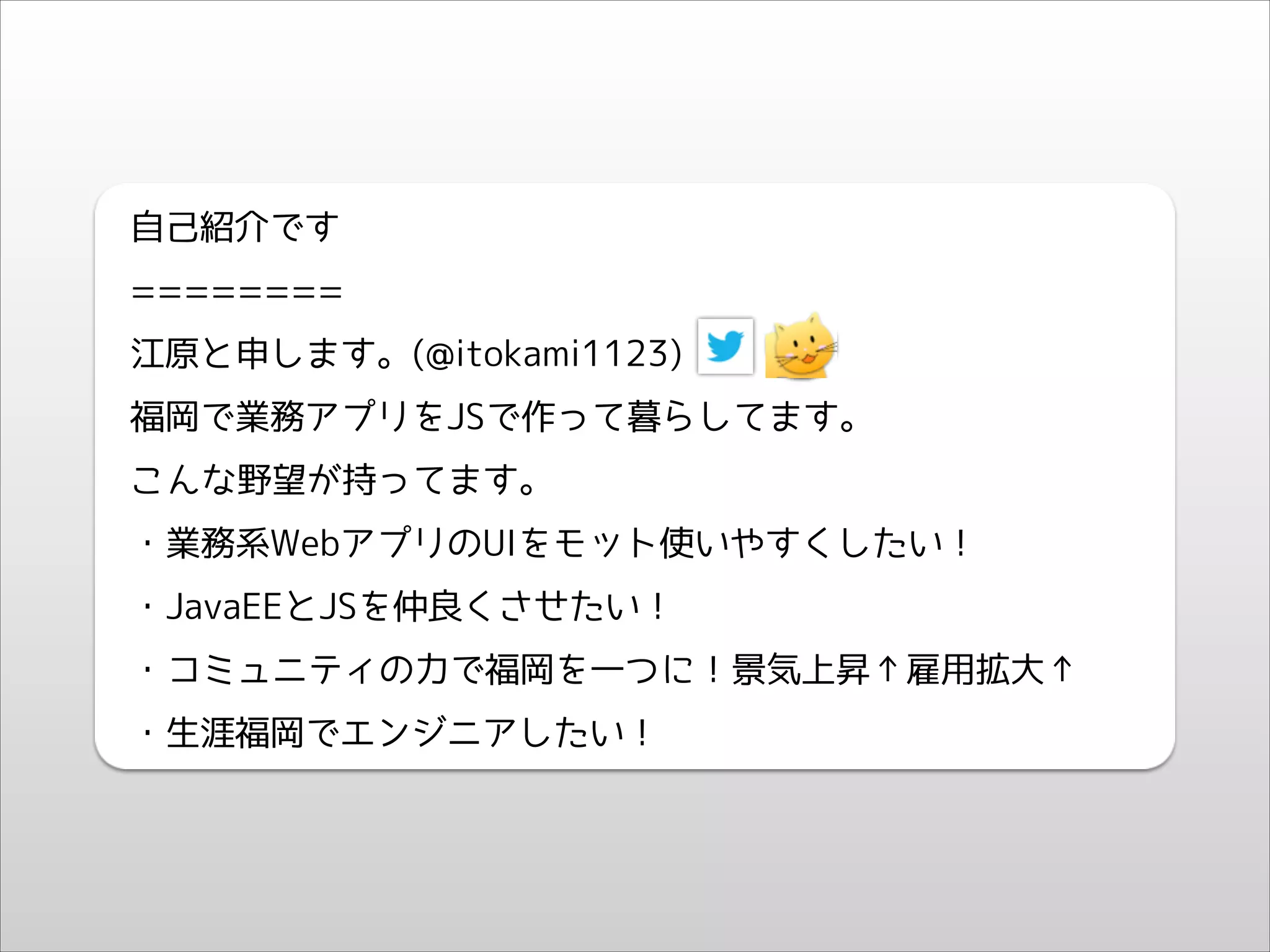 自己紹介です
========
江原と申します。(@itokami1123)
福岡で業務アプリをJSで作って暮らしてます。
こんな野望が持ってます。
・業務系WebアプリのUIをモット使いやすくしたい！
・JavaEEとJSを仲良くさせたい！
・コミュニティの力で福岡を一つに！景気上昇↑雇用拡大↑
・生涯福岡でエンジニアしたい！

 