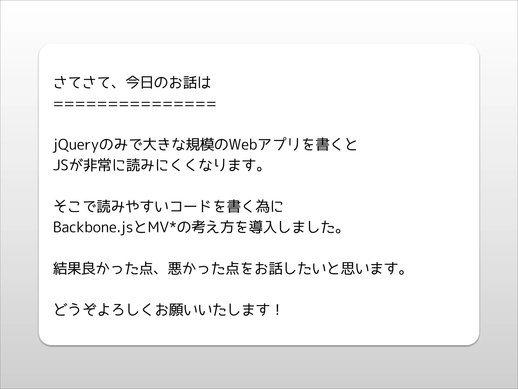 !

さてさて、今日のお話は
===============
!

jQueryのみで大きな規模のWebアプリを書くと
JSが非常に読みにくくなります。
!

そこで読みやすいコードを書く為に
Backbone.jsとMV*の考え方を導入しました。
!

結果良かった点、悪かった点をお話したいと思います。
!

どうぞよろしくお願いいたします！

 