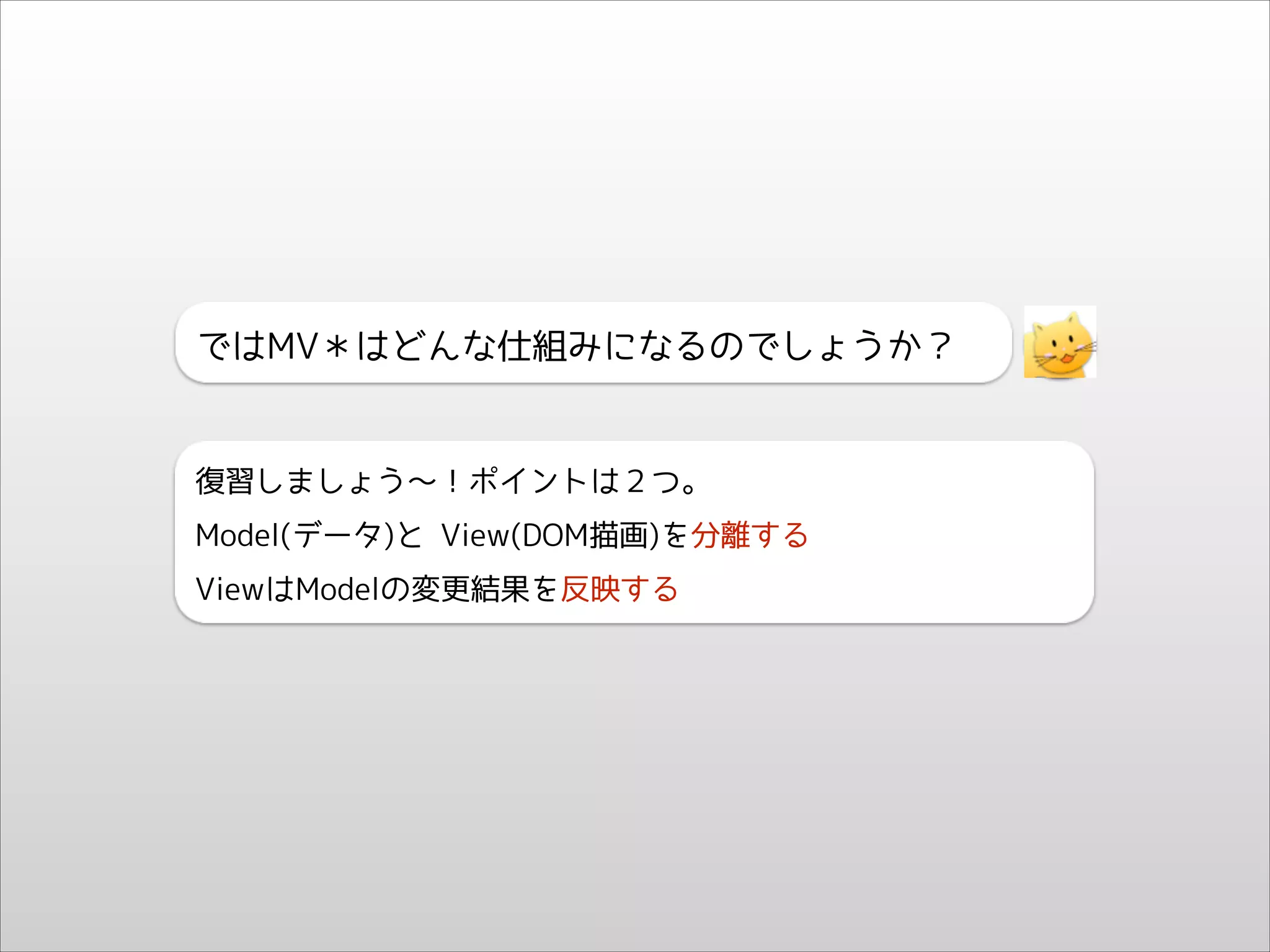 ではMV＊はどんな仕組みになるのでしょうか？

復習しましょう〜！ポイントは２つ。
Model(データ)と View(DOM描画)を分離する
ViewはModelの変更結果を反映する

 