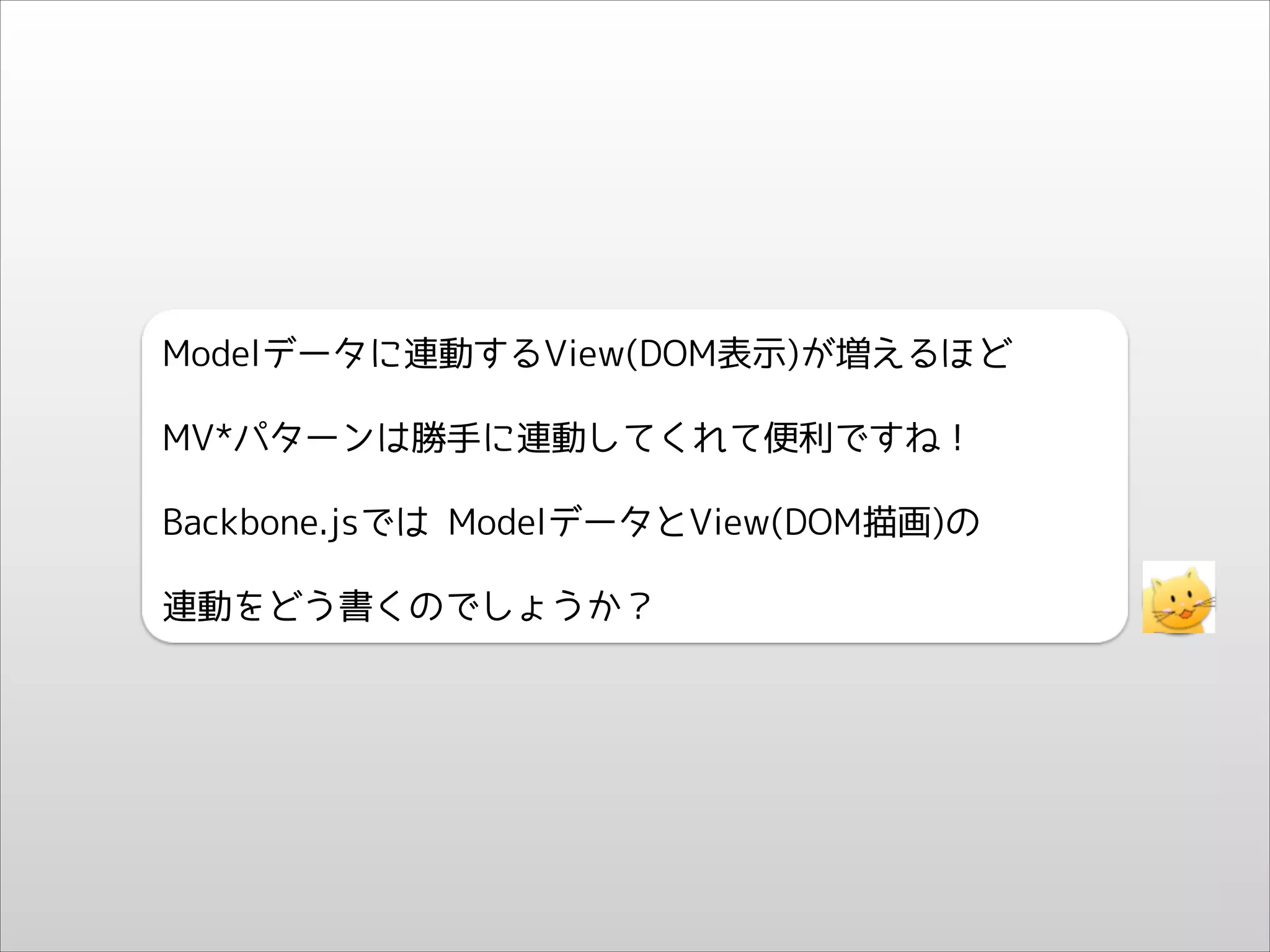Modelデータに連動するView(DOM表示)が増えるほど
MV*パターンは勝手に連動してくれて便利ですね！
Backbone.jsでは ModelデータとView(DOM描画)の
連動をどう書くのでしょうか？

 