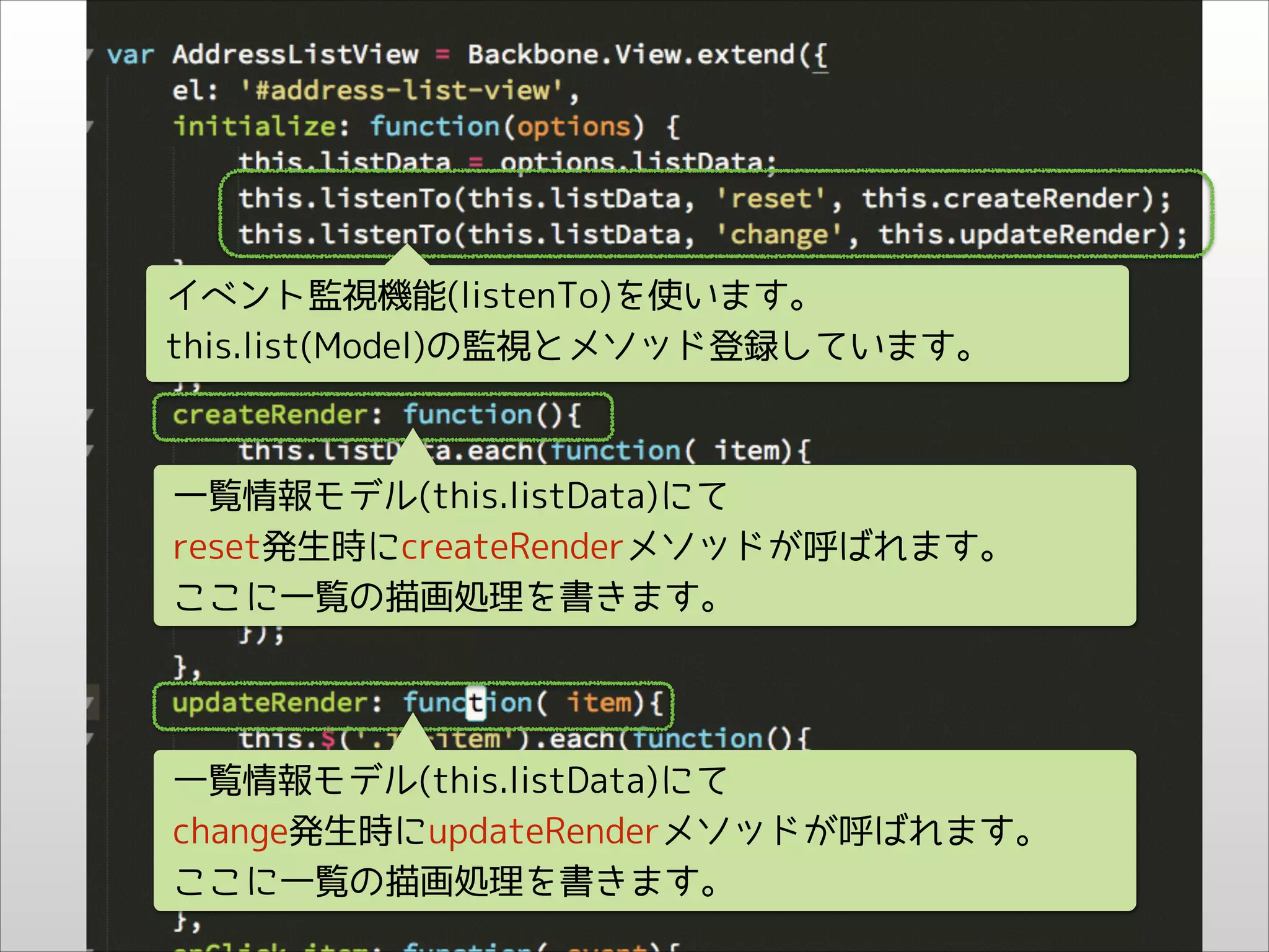 イベント監視機能(listenTo)を使います。
this.list(Model)の監視とメソッド登録しています。

一覧情報モデル(this.listData)にて
reset発生時にcreateRenderメソッドが呼ばれます。
ここに一覧の描画処理を書きます。

一覧情報モデル(this.listData)にて
change発生時にupdateRenderメソッドが呼ばれます。
ここに一覧の描画処理を書きます。

 
