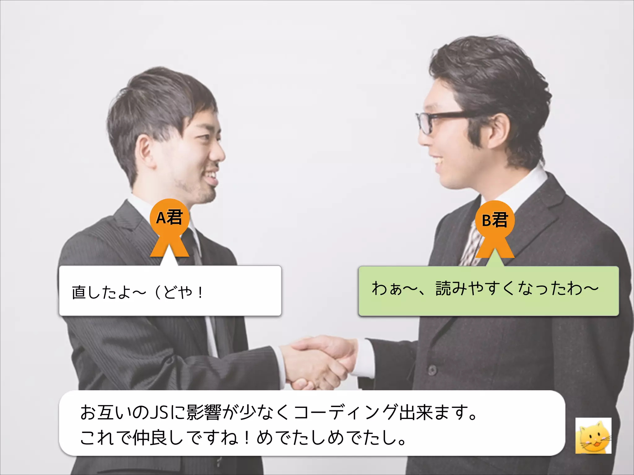 A君

直したよ〜（どや！

B君

わぁ〜、読みやすくなったわ〜

お互いのJSに影響が少なくコーディング出来ます。
これで仲良しですね！めでたしめでたし。

 