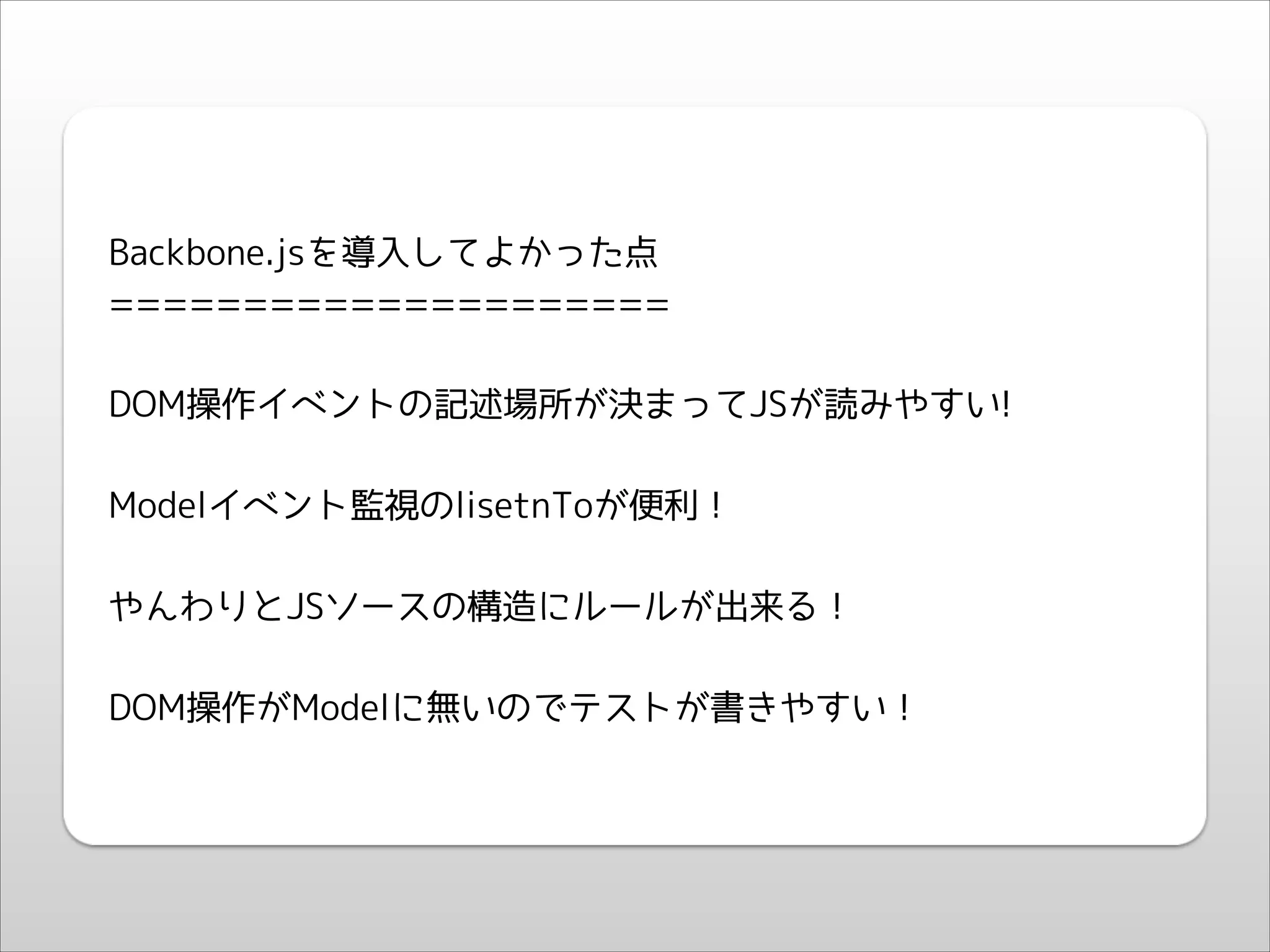 !
!

Backbone.jsを導入してよかった点
=====================
!

DOM操作イベントの記述場所が決まってJSが読みやすい!
!

Modelイベント監視のlisetnToが便利！
!

やんわりとJSソースの構造にルールが出来る！
!

DOM操作がModelに無いのでテストが書きやすい！
!

 