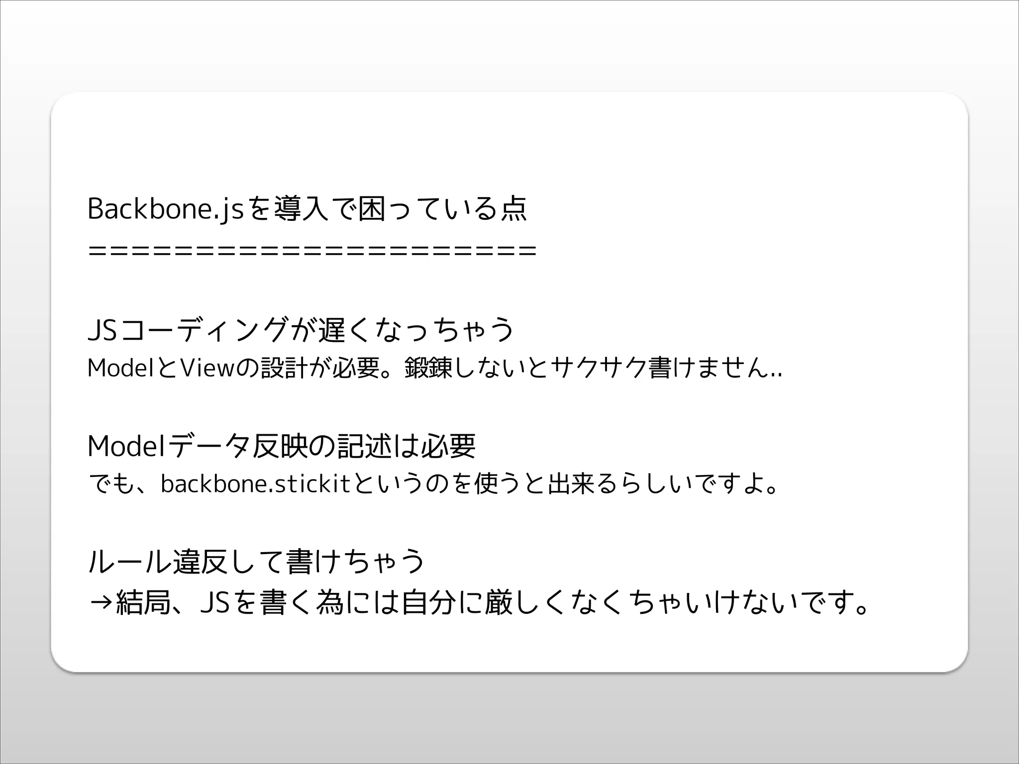 !
!

Backbone.jsを導入で困っている点
=====================
!

JSコーディングが遅くなっちゃう
ModelとViewの設計が必要。鍛錬しないとサクサク書けません..

!

Modelデータ反映の記述は必要
でも、backbone.stickitというのを使うと出来るらしいですよ。

!

ルール違反して書けちゃう
→結局、JSを書く為には自分に厳しくなくちゃいけないです。

 