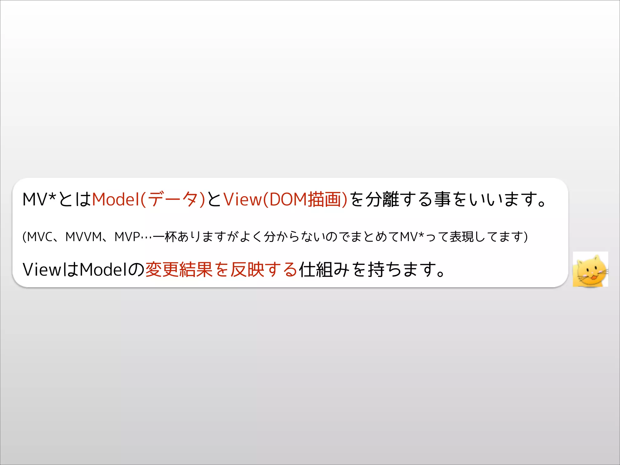 MV*とはModel(データ)とView(DOM描画)を分離する事をいいます。
(MVC、MVVM、MVP…一杯ありますがよく分からないのでまとめてMV*って表現してます)

ViewはModelの変更結果を反映する仕組みを持ちます。

 