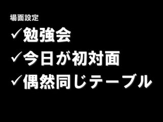 場面設定

勉強会
今日が初対面
偶然同じテーブル
 