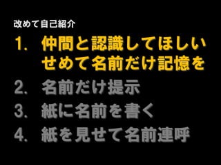 改めて自己紹介

1. 仲間と認識してほしい
   せめて名前だけ記憶を
2. 名前だけ提示
3. 紙に名前を書く
4. 紙を見せて名前連呼
 