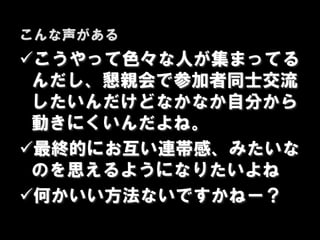 こんな声がある
こうやって色々な人が集まってる
 んだし、懇親会で参加者同士交流
 したいんだけどなかなか自分から
 動きにくいんだよね。
最終的にお互い連帯感、みたいな
 のを思えるようになりたいよね
何かいい方法ないですかねー？
 