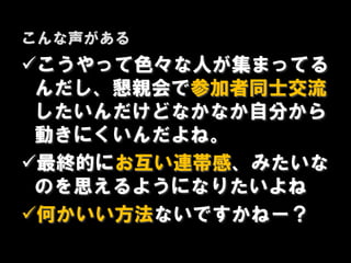 こんな声がある
こうやって色々な人が集まってる
 んだし、懇親会で参加者同士交流
 したいんだけどなかなか自分から
 動きにくいんだよね。
最終的にお互い連帯感、みたいな
 のを思えるようになりたいよね
何かいい方法ないですかねー？
 