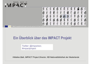 IMPACT is supported by the European Community under the FP7 ICT Work Programme. The project is coordinated by the National Library of the Netherlands.




 Ein Überblick über das IMPACT Projekt
                        Twitter: @impactocr,
                        #impactproject



Hildelies Balk, IMPACT Project Director, KB Nationalbibliothek der Niederlande
 