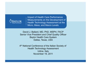 Impact of Health Care Performance
        Measurements on the Development of
        Health Technology Assessment at the
        Micro, Meso, and Macro Levels


  David J. Ballard, MD, PhD, MSPH, FACP
Senior Vice President and Chief Quality Officer
          Baylor Health Care System
             Dallas, Texas, USA

4th National Conference of the Italian Society of
         Health Technology Assessment
                  Udine, Italy
              November 19, 2011
 