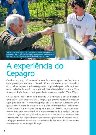 8
Geralmente, os agricultores não dispõem de sanitários próximos dos cultivos
onde passam praticamente o dia todo. Como alternativa a esta realidade, e
dentro de uma proposta de ecologização completa das propriedades, foram
construídos Banheiros Secos em sítios de 3 famílias do Núcleo Litoral Cata-
rinense da Rede Ecovida de Agroecologia, entre os anos de 2006 e 2008.
Os banheiros foram feitos com madeira de demolição e outros materiais
reutilizados, com assessoria do Cepagro, que possuía técnicos e metodo-
logia para este fim. A compostagem já era uma técnica conhecida pelos
agricultores. A ideia de produzir mais adubo com os resíduos do banheiro
foi bem aceita. Por princípios dos agricultores, o adubo era usado apenas em
árvores frutíferas, descartando-se o uso nos cultivos de hortaliças (embora
defenda-se que isso seja possível, se todas as recomendações técnicas para
o tratamento dos dejetos forem regularmente aplicadas). Na mesma época,
o Cepagro também assessorou a construção de Banheiros Secos em hortas
comunitárias no município de Itajaí.
A experiência do
Cepagro
Técnico do Cepagro (dir.) apresenta uma das peças do
Banheiro Seco, em oficina prática durante o Encontro do
Núcleo Litoral Catarinense da Rede Ecovida (2008)
 