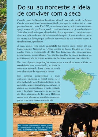 9
Grande parte do Nordeste brasileiro, além do norte do estado de Minas
Gerais, tem um clima chamado semiárido, em que faz muito calor e chove
pouco durante o ano. Em 2013, o sertão nordestino sofria com uma seca
que já se estendia por 2 anos, sendo considerada uma das piores das últimas
5 décadas. A falta de água, além de dificultar a agricultura, também é causa
dos altos índices de mortalidade infantil da região. A maioria destas crian-
ças morre por doenças que poderiam ser evitadas se elas tivessem acesso a,
simplesmente, água limpa.
A seca, então, vem sendo combatida há muitos anos. Existe até um
Departamento Nacional de Obras Contra as Secas. Projetos de grande
escala, como a transposição do Rio São Francisco, são historicamente
prometidos às comunidades. No entanto, questões de ordem política e da
própria geografia da região tornam este horizonte cada vez mais distante.
Por isso, algumas organizações começaram a trabalhar com a ideia de
convivência com o semiárido, ao invés de
continuar tentando lutar contra as condi-
ções climáticas da região onde vivem.
Isso significa compreender o meio
ambiente (inclusive o clima) como ele é,
desenvolvendo tecnologias adaptadas a esta
condição, sempre respeitando os saberes e a
cultura das comunidades. É neste contexto
que o Banheiro Seco entra, na perspectiva
do Gerenciamento de Recursos Hídricos,
como uma alternativa sanitária sustentável
para a convivência com o semiárido.
Do sul ao nordeste: a ideia
de conviver com a seca
Por falta de pasto devido à seca, gado
é abandonado na região de Buíque
(PE) e alimenta-se do lixo urbano
Semiárido
Pernambuco
Santa
Catarina
 
