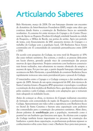 11
Belo Horizonte, março de 2008. De um bate-papo durante um encontro
de donatários da Inter-American Foundation (IAF), surgiu uma ideia que
continua dando frutos: a construção de Banheiros Secos no semiárido
nordestino. A conversa foi entre técnicos do Cepagro e do Centro Dioce-
sano de Apoio ao Pequeno Produtor (Cedapp), entidade baseada na cidade
de Pesqueira, a 180km de Recife, nas portas do sertão. Após um período
de testes, com financiamento da IAF, assessoria técnica do Cepagro e o
trabalho do Cedapp com a população local, 126 Banheiros Secos foram
construídos em 17 comunidades do semiárido pernambucano entre 2009
e 2010.
De acordo com pesquisas do Cedapp, na zona rural de Pesqueira só 10%
das casas tinham sanitários. Era comum, e ainda é, as pessoas defecarem
em locais abertos, gerando grande risco de contaminação das poucas
reservas de água disponíveis. Projetos anteriores com banheiros convencio-
nais foram realizados, mas esbarraram no mesmo obstáculo de sempre: a
escassez de água. Foi por isso que, a partir daquele bate-papo informal que
aconteceu em Belo Horizonte, a possibilidade de construir Banheiros Secos
rapidamente tornou-se uma meta providencial para o pessoal do Cedapp.
O intercâmbio entre o Cepagro e o Cedapp começou a dar resultados em
agosto de 2009. Através de um apoio emergencial da IAF, dois técnicos de
Santa Catarina foram a Pesqueira (PE) apresentar a tecnologia e coordenar
a construção de dois modelos de Banheiro Seco, que depois foram avaliados
pelos usuários e pelo Cedapp, contando com adaptações que o tornaram
mais adequado às realidades locais.
Antes de começar as obras, os técnicos do Cepagro realizaram encontros
de formação com comunidades da região de Pesqueira e profissionais do
Cedapp. Apresentaram um vídeo sobre a experiência com Banheiros Secos
no litoral de Santa Catarina e fizeram uma capacitação com pedreiros
das comunidades para a construção dos primeiros sanitários. Além disso,
deram palestras de sensibilização para a população, mostrando como é
possível ter um banheiro que funciona sem água. As oficinas com a equipe
do Cedapp também foram importantes no processo de construção dos
banheiros: a partir dessa capacitação, os profissionais poderiam repassar os
conhecimentos sobre como fazer e usar o Banheiro Seco para mais pessoas.
Articulando Saberes
árido
tiva evita
minação
ananciais
ilmente
ste mês cinco graus a mais
fevereiro. O Lamepe consta-
nta-feira, em Arcoverde, tem-
sombra, de até
er-
minui busca por
a sua cisterna
carga a menos significa
litros de água poupados,
engenheiro agrônomo Mar-
e Abreu, do Centro de Estu-
romoção da Agricultura de
Cepagro), de Santa Catarina.
nta a ONG pernambucana na
ntação dos banheiros secos. Na
na passada, esteve no semiárido,
citando agricultores para o prepa-
o adubo orgânico com fezes hu-
nas.
Além de preservar as poucas fontes
abastecimento existentes, a alterna-
va tem mais elementos ecológicos e
de preservação da saúde. Evita, por
exemplo, a produção de esgoto, e a
consequente contaminação de ma-
nanciais e do lençol freático. Por con-
sequência, protege o homem de doen-
ças por veiculação hídrica, já que as
fezes têm micro-organismos. “A cada
ano, no Brasil, cerca de 160 milhões
de toneladas de dejetos humanos po-
luem rios ou são misturados ao lixo
urbano”, completa Maria Elizabeth,
do Cedapp.
No Sul dos País, a experiência com
banheiros secos é desenvolvida na
Grande Florianópolis há cinco anos,
em comunidades rurais e urbanas,
com apoio internacional e do Ministé-
rio do Desenvolvimento Agrário. Lá, o
desafio não é a seca, mas proteger os
mananciais e desenvolver a agroecolo-
gia. O composto de fezes, restos de ga-
lhos e frutas, alimenta a floricultura
e árvores frutíferas. “A compostagem
nos sítios de Pernambuco será desti-
nada aos pomares, palmas e capin-
zais para animal”, diz Marcos. Segun-
do ele, a Universidade Federal de San-
ta Catarina participará do projeto,
examinando a presença de elementos
patógenos na compostagem.
As fezes humanas são consideradas
adubo de boa qualidade. “O trato di-
gestivo absorve os nutrientes e quebra
as moléculas. Bem degradado, é facil-
mente absorvido pela plantação”, ex-
plica. A compostagem demora um
ano e só então pode ser usada. Quan-
do o tambor do banheiro seco fica
quase cheio, o resíduo é removido e
misturado a restos de frutas. Depois, é
exposto ao sol, no terreno, a no míni-
mo 30 metros de distância de fontes
de água, sobre uma camada de fo-
lhas e capim seco. Por último, cobre-
se o material com pó de serra e pa-
lha, que protegem da chuva.
Embora seja difundido agora, o ba-
nheiro seco é iniciativa antiga. “Há
de que índios brasileiros, da
, adotavam a
 