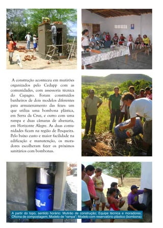 12
A construção aconteceu em mutirões
organizados pelo Cedapp com as
comunidades, com assessoria técnica
do Cepagro. Foram construídos
banheiros de dois modelos diferentes
para armazenamento das fezes: um
que utiliza uma bombona plástica,
em Serra da Cruz, e outro com uma
rampa e duas câmaras de alvenaria,
em Horizonte Alegre. As duas comu-
nidades ficam na região de Pesqueira.
Pelo baixo custo e maior facilidade na
edificação e manutenção, os mora-
dores escolheram fazer os próximos
sanitários com bombonas.
A partir do topo, sentido horário: Mutirão de construção; Equipe técnica e moradores;
Oficina de compostagem; Modelo de “rampa”; Modelo com reservatório plástico (bombona)
 