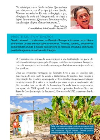 13
“Achei chique o meu Banheiro Seco. Quem disser
que não presta, vou dizer que foi uma bênção.
Não tem mau-cheiro. Eu não tenho fogão a gás,
só o fogão de lenha ali. Vou juntando as cinzas e
depois boto no vaso. Quando a bombona encher,
vou despejar ali pra plantar bananeira.”.
Dona Quitéria
Comunidade de Sítio Cafundó – Buíque, PE
O conhecimento prático da compostagem e da desidratação faz parte do
método educativo proposto pelo Cepagro, também empregado em Pesqueira,
com oficinas que abordam desde a montagem das leiras ao manejo cotidiano
dos resíduos.
Uma das principais vantagens do Banheiro Seco é que os usuários não
dependem de uma rede de coleta e tratamento de esgotos. Isso porque a
higienização dos resíduos sólidos pode ser feita localmente, por compostagem
ou desidratação. Já a urina e os líquidos que saem da pia e do chuveiro são
direcionados para um círculo de bananeiras. Estas da foto foram plantadas
em agosto de 2009, quando foi construído o primeiro Banheiro Seco em
Serra da Cruz (município de Pesqueira). Em março de 2010 já estavam dando
cachos.
PRESTE MUITA ATENÇÃO!
Se não manejado corretamente, um Banheiro Seco pode tornar-se um problema
ainda maior do que ele se propõe a solucionar. Torna-se, portanto, fundamental
compreender a fundo o método que converte os resíduos em adubo, eliminando
possíveis agentes causadores de doenças.
Pela sua elevada capacidade de evapotranspi-
ração, bananeiras são indicadas aos tratamento
das chamadas “águas cinzas”. Outras plantas
similares também podem ser usadas
 