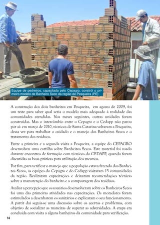 14
A construção dos dois banheiros em Pesqueira, em agosto de 2009, foi
um teste para saber qual seria o modelo mais adequado à realidade das
comunidades atendidas. Nos meses seguintes, outras unidades foram
construídas. Mas o intercâmbio entre o Cepagro e o Cedapp não parou
por aí: em março de 2010, técnicos de Santa Catarina voltaram a Pesqueira,
dessa vez para trabalhar o cuidado e o manejo dos Banheiros Secos e o
tratamento dos resíduos.
Entre a primeira e a segunda visita a Pesqueira, a equipe do CEPAGRO
desenvolveu uma cartilha sobre Banheiros Secos. Este material foi usado
durante encontros de formação com técnicos do CEDAPP, quando foram
discutidas as boas práticas para utilização dos mesmos.
Por fim, para verificar o manejo que a população estava fazendo dos Banhei-
ros Secos, as equipes do Cepagro e do Cedapp visitaram 13 comunidades
da região. Realizaram capacitações e deixaram recomendações técnicas
sobre a manutenção do banheiro e a compostagem dos resíduos.
Avaliar a percepção que os usuários desenvolveram sobre os Banheiros Secos
foi uma das primeiras atividades nas capacitações. Os moradores foram
estimulados a desenharem os sanitários e explicaram o seu funcionamento.
A partir daí seguia-se uma discussão sobre os acertos e problemas, com
objetivo de socializar as maneiras de superar as adversidades. A etapa era
concluída com visita a alguns banheiros da comunidade para verificação.
Equipe de pedreiros, capacitada pelo Cepagro, constrói o pri-
meiro modelo de Banheiro Seco da região de Pesqueira (PE)
 