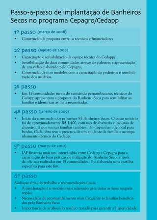 15
1º passo (março de 2008)
2º passo (agosto de 2008)
6º passo
3º passo
4º passo (janeiro de 2009)
5º passo (março de 2010)
•	 Construção da proposta entre os técnicos e financiadores
•	 Capacitação e sensibilização da equipe técnica do Cedapp;
•	 Sensibilização de duas comunidades através de palestras e apresentação
de um vídeo elaborado pelo Cepagro;
•	 Construção de dois modelos com a capacitação de pedreiros e sensibili-
zação dos usuários.
Avaliação final do trabalho e recomendações finais:
•	 A desidratação é o modelo mais adaptado para tratar as fezes naquela
região;
•	 Necessidade de acompanhamento mais frequente às famílias beneficia-
das pelo Banheiro Seco;
•	 Importância de análises do resíduo tratado para garantir a higienicidade.
•	 Em 15 comunidades rurais do semiárido pernambucano, técnicos do
Cedapp apresentam a proposta do Banheiro Seco para sensibilizar as
famílias e identificar as mais necessitadas.
•	 Início da construção dos primeiros 95 Banheiros Secos. O custo unitário
foi de aproximadamente R$ 1.400, com uso de alvenaria e inclusão de
chuveiro, já que muitas famílias também não dispunham de local para
banho. Cada obra teve a presença de um ajudante da família e acompa-
nhamento técnico do Cedapp.
•	 IAF financia mais um intercâmbio entre Cedapp e Cepagro para a
capacitação de boas práticas de utilização do Banheiro Seco, através
de oficinas realizadas em 15 comunidades. Foi elaborada uma cartilha
específica para este fim.
Passo-a-passo de implantação de Banheiros
Secos no programa Cepagro/Cedapp
 