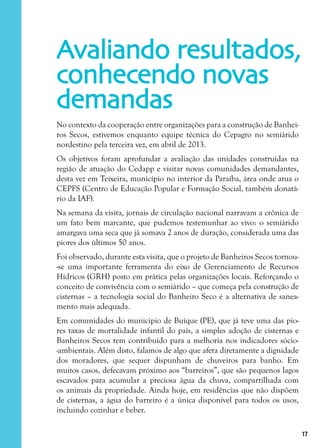 17
No contexto da cooperação entre organizações para a construção de Banhei-
ros Secos, estivemos enquanto equipe técnica do Cepagro no semiárido
nordestino pela terceira vez, em abril de 2013.
Os objetivos foram aprofundar a avaliação das unidades construídas na
região de atuação do Cedapp e visitar novas comunidades demandantes,
desta vez em Teixeira, município no interior da Paraíba, área onde atua o
CEPFS (Centro de Educação Popular e Formação Social, também donatá-
rio da IAF).
Na semana da visita, jornais de circulação nacional narravam a crônica de
um fato bem marcante, que pudemos testemunhar ao vivo: o semiárido
amargava uma seca que já somava 2 anos de duração, considerada uma das
piores dos últimos 50 anos.
Foi observado, durante esta visita, que o projeto de Banheiros Secos tornou-
-se uma importante ferramenta do eixo de Gerenciamento de Recursos
Hídricos (GRH) posto em prática pelas organizações locais. Reforçando o
conceito de convivência com o semiárido – que começa pela construção de
cisternas – a tecnologia social do Banheiro Seco é a alternativa de sanea-
mento mais adequada.
Em comunidades do município de Buíque (PE), que já teve uma das pio-
res taxas de mortalidade infantil do país, a simples adoção de cisternas e
Banheiros Secos tem contribuído para a melhoria nos indicadores sócio-
-ambientais. Além disto, falamos de algo que afeta diretamente a dignidade
dos moradores, que sequer dispunham de chuveiros para banho. Em
muitos casos, defecavam próximo aos “barreiros”, que são pequenos lagos
escavados para acumular a preciosa água da chuva, compartilhada com
os animais da propriedade. Ainda hoje, em residências que não dispõem
de cisternas, a água do barreiro é a única disponível para todos os usos,
incluindo cozinhar e beber.
Avaliando resultados,
conhecendo novas
demandas
 
