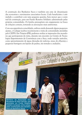 20
Membros da Associação dos
Moradores do Sítio Cafundó, que
administra um Fundo Rotativo
Solidário composto, entre outras,
pelas contribuições dos benefici-
ários de Banheiros Secos
A construção dos Banheiros Secos é também um ente de dinamização
das economias e movimentos associativos locais. Cada beneficiário é esti-
mulado a contribuir com uma pequena quantia, bem menor que o custo
real de construção, para um Fundo Rotativo Solidário administrado pelas
próprias comunidades. Os fundos pressupõem um engajamento na busca
de soluções comuns, tornando as associações mais autônomas.
Com sua experiência consolidada, embora ainda demande alguns pequenos
ajustes, o Cedapp recebeu recentemente a visita de comunidades atendidas
pelo CEPFS. Em Teixeira (PB), pudemos avaliar as impressões dos morado-
res que participaram da visita, durante um encontro no Centro de Tecno-
logias Experimentais de Convivência com a Seca, onde variados métodos,
como aproveitamento de águas drenadas de rodovias, reuso de efluentes e
pequenas barragens em lajedos de pedras, são testados e avaliados.
 