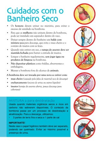 25
Cuidados com o
Banheiro Seco
MISTURA 2 para desidratação
Usada quando materiais orgânicos secos e ricos em
carbono não estiverem disponíveis. O conteúdo da
bombona passa por um processo de desidratação e
alcalinização. Para a descarga, utilizamos:
•	 3 partes de terra fina e seca e 1 parte de cal
IMPORTANTE!
Neste caso o papel higiênico também deve ser separado,
podendo ser queimado. Evitar ao máximo possível a
presença de urina.
•	 Os homens devem urinar no mictório, para evitar o
excesso de umidade na bombona.
•	 Para que as mulheres não urinem dentro da bombona,
pode ser instalado um separador dentro do vaso.
•	 Deixar sempre dentro do banheiro um balde com
mistura seca para descarga, que evita o mau cheiro e o
contato de insetos com as fezes.
•	 Quando não estiver em uso, a tampa do assento deve ser
mantida fechada para barrar a entrada de insetos.
•	 Limpar o banheiro regularmente, sem jogar água ou
produtos de limpeza na bombona.
•	 Não depositar plásticos como fraldas, absorventes e
embalagens.
•	 Manter a bombona fora do alcance de animais.
A bombona deve ser trocada por uma nova se estiver com:
•	 mau cheiro (causado pela falta de material seco de descarga)
•	 encharcamento (excesso de urina ou outros líquidos)
•	 insetos (tampa do assento aberta, pouca descarga para
cobertura)
 