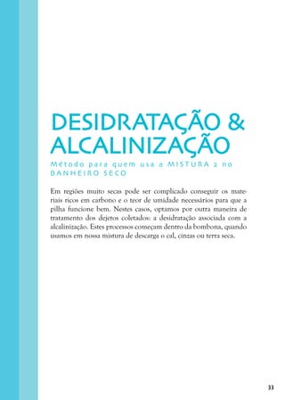33
Em regiões muito secas pode ser complicado conseguir os mate-
riais ricos em carbono e o teor de umidade necessários para que a
pilha funcione bem. Nestes casos, optamos por outra maneira de
tratamento dos dejetos coletados: a desidratação associada com a
alcalinização. Estes processos começam dentro da bombona, quando
usamos em nossa mistura de descarga o cal, cinzas ou terra seca.
M é t o d o p a r a q u e m u s a a M I S T U R A 2 n o
B A N H E I R O S E C O
DESIDRATAÇÃO 
ALCALINIZAÇÃO
 