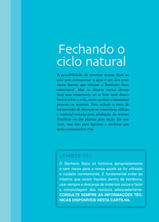 35
A possibilidade de retornar nossas fezes ao
solo sem contaminar a água é um dos prin-
cipais fatores que tornam o Banheiro Seco
sustentável. Mas os dejetos nunca devem
ficar sem tratamento ao ar livre nem desco-
bertos sobre o solo, senão podem contaminar
pessoas ou animais. Para reduzir o risco de
transmissão de doenças recomenda-se utilizar
o material tratado para adubação de árvores
frutíferas ou das plantas para ração dos ani-
mais, mas não para legumes e verduras que
serão consumidos crus.
LEMBRE-SE!
O Banheiro Seco só funciona apropriadamente
e sem riscos para a nossa saúde se for utilizado
e cuidado corretamente. É fundamental evitar ao
máximo que caiam líquidos dentro da bombona,
usar sempre a descarga de materiais secos e fazer
a compostagem dos resíduos adequadamente.
CONSULTE SEMPRE AS INFORMAÇÕES TÉC-
NICAS DISPONÍVEIS NESTA CARTILHA.
Fechando o
ciclo natural
 