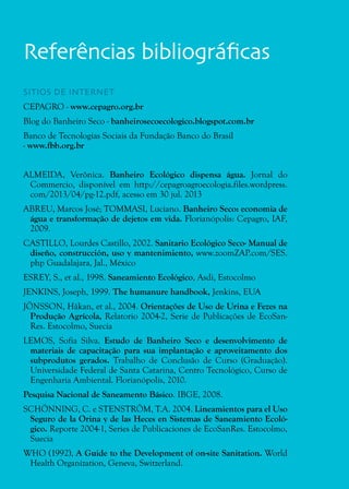 36
Referências bibliográficas
SITIOS DE INTERNET
CEPAGRO - www.cepagro.org.br
Blog do Banheiro Seco - banheirosecoecologico.blogspot.com.br
Banco de Tecnologias Sociais da Fundação Banco do Brasil
- www.fbb.org.br
ALMEIDA, Verônica. Banheiro Ecológico dispensa água. Jornal do
Commercio, disponível em http://cepagroagroecologia.files.wordpress.
com/2013/04/pg-12.pdf, acesso em 30 jul. 2013
ABREU, Marcos José; TOMMASI, Luciano. Banheiro Seco: economia de
água e transformação de dejetos em vida. Florianópolis: Cepagro, IAF,
2009.
CASTILLO, Lourdes Castillo, 2002. Sanitario Ecológico Seco- Manual de
diseño, construcción, uso y mantenimiento, www.zoomZAP.com/SES.
php Guadalajara, Jal., México
ESREY, S., et al., 1998. Saneamiento Ecológico, Asdi, Estocolmo
JENKINS, Joseph, 1999. The humanure handbook, Jenkins, EUA
JÖNSSON, Håkan, et al., 2004. Orientações de Uso de Urina e Fezes na
Produção Agrícola, Relatorio 2004-2, Serie de Publicações de EcoSan-
Res. Estocolmo, Suecia
LEMOS, Sofia Silva. Estudo de Banheiro Seco e desenvolvimento de
materiais de capacitação para sua implantação e aproveitamento dos
subprodutos gerados. Trabalho de Conclusão de Curso (Graduação).
Universidade Federal de Santa Catarina, Centro Tecnológico, Curso de
Engenharia Ambiental. Florianópolis, 2010.
Pesquisa Nacional de Saneamento Básico. IBGE, 2008.
SCHÖNNING, C. e STENSTRÖM, T.A. 2004. Lineamientos para el Uso
Seguro de la Orina y de las Heces en Sistemas de Saneamiento Ecoló-
gico. Reporte 2004-1, Series de Publicaciones de EcoSanRes. Estocolmo,
Suecia
WHO (1992), A Guide to the Development of on-site Sanitation. World
Health Organization, Geneva, Switzerland.
 