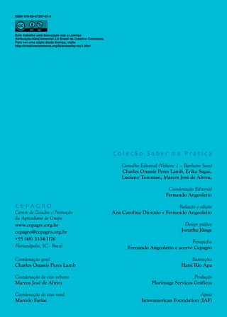 2
C E P A G R O
Centro de Estudos e Promoção
da Agricultura de Grupo
www.cepagro.org.br
cepagro@cepagro.org.br
+55 (48) 3334-3176
Florianópolis, SC - Brasil
Coordenação geral
Charles Onassis Peres Lamb
Coordenação do eixo urbano
Marcos José de Abreu
Coordenação do eixo rural
Marcelo Farias
C o l e ç ã o S a b e r n a P r á t i c a
Conselho Editorial (Volume 1 – Banheiro Seco)
Charles Onassis Peres Lamb, Erika Sagae,
Luciano Tommasi, Marcos José de Abreu,
Coordenação Editorial
Fernando Angeoletto
Redação e edição
Ana Carolina Dionísio e Fernando Angeoletto
Design gráfico
Jonatha Jünge
Fotografia
Fernando Angeoletto e acervo Cepagro
Ilustrações
Hatsi Rio Apa
Produção
Florimage Serviços Gráficos
Apoio
Interamerican Foundation (IAF)
ISBN 978-85-67297-01-9
Este trabalho está licenciado sob a Licença
Atribuição-NãoComercial 3.0 Brasil da Creative Commons.
Para ver uma cópia desta licença, visite
http://creativecommons.org/licenses/by-nc/3.0/br/
 